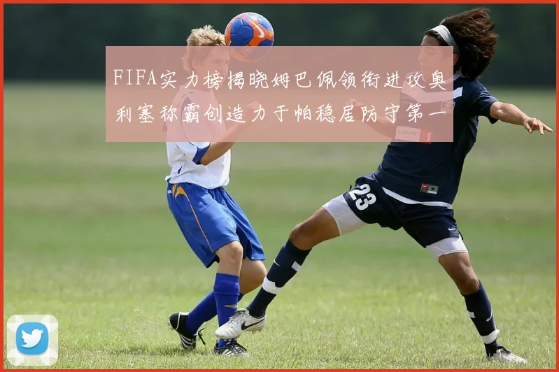 FIFA实力榜揭晓姆巴佩领衔进攻奥利塞称霸创造力于帕稳居防守第一