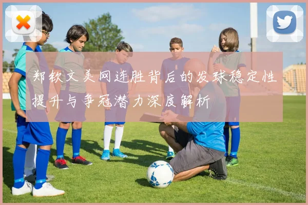 郑钦文美网连胜背后的发球稳定性提升与争冠潜力深度解析