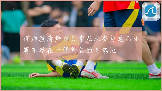 律师澄清热尔瓦索尼未参与意乙比赛不存在干预判罚的可能性