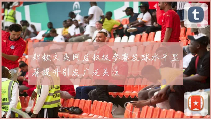 郑钦文美网后积极参赛发球水平显著提升引发广泛关注