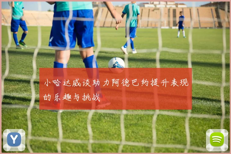 小哈达威谈助力阿德巴约提升表现的乐趣与挑战