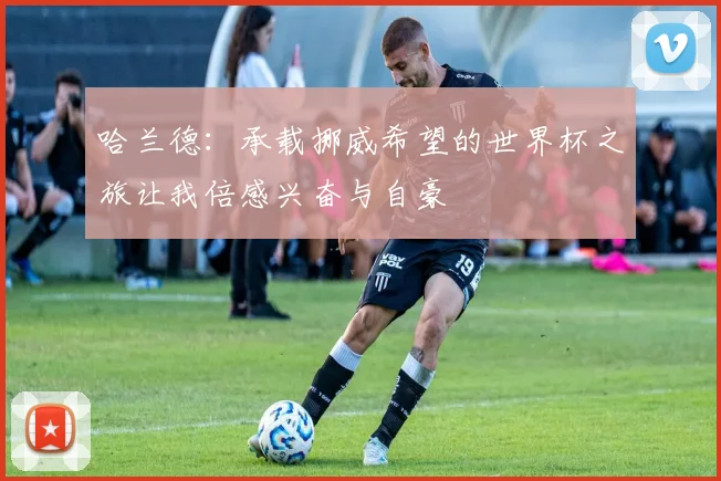 哈兰德：承载挪威希望的世界杯之旅让我倍感兴奋与自豪