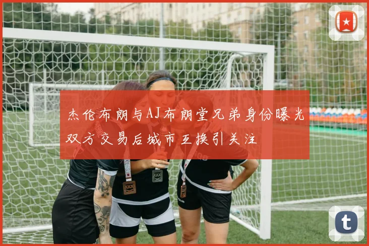 杰伦布朗与AJ布朗堂兄弟身份曝光双方交易后城市互换引关注
