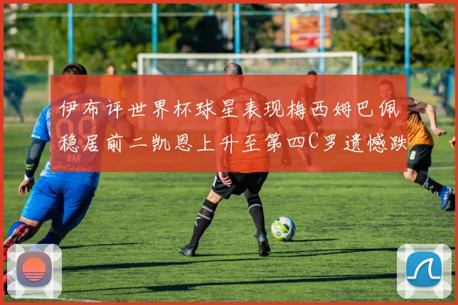 伊布评世界杯球星表现梅西姆巴佩稳居前二凯恩上升至第四C罗遗憾跌出前十