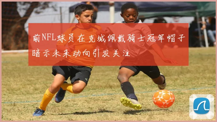 前NFL球员在克城佩戴骑士冠军帽子暗示未来动向引发关注