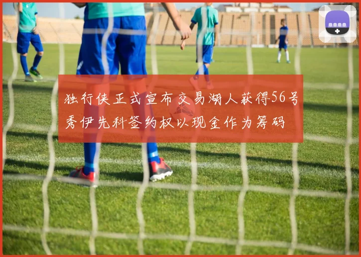 独行侠正式宣布交易湖人获得56号秀伊先科签约权以现金作为筹码
