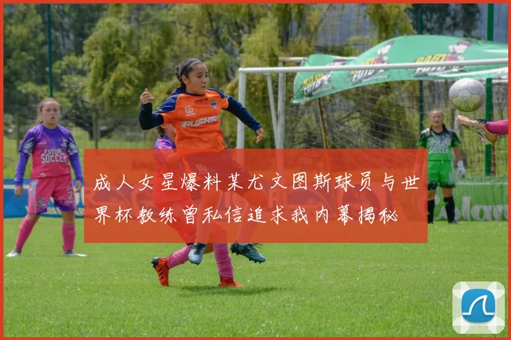 成人女星爆料某尤文图斯球员与世界杯教练曾私信追求我内幕揭秘