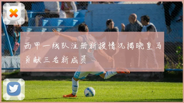 西甲一线队注册新援情况揭晓皇马贡献三名新成员