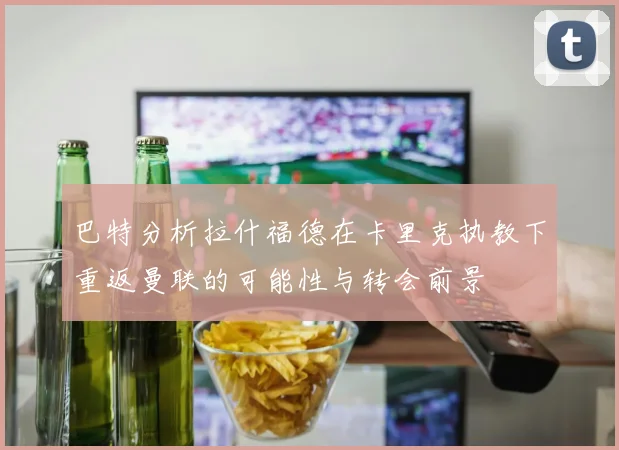 巴特分析拉什福德在卡里克执教下重返曼联的可能性与转会前景