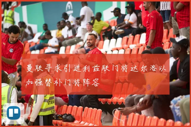曼联寻求引进利兹联门将达尔洛以加强替补门将阵容