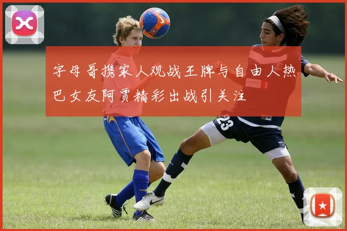 字母哥携家人观战王牌与自由人热巴女友阿贾精彩出战引关注