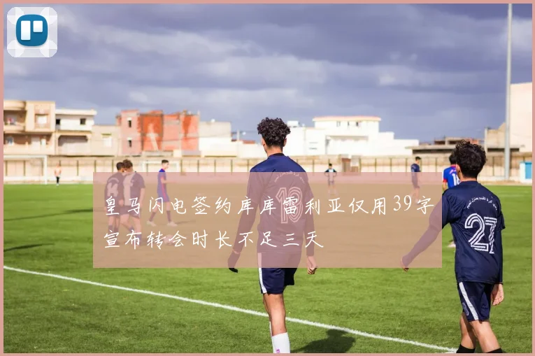 皇马闪电签约库库雷利亚仅用39字宣布转会时长不足三天