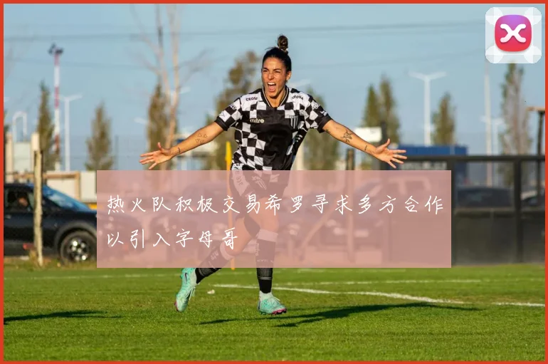 热火队积极交易希罗寻求多方合作以引入字母哥