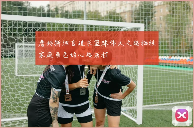 詹姆斯坦言追求篮球伟大之路牺牲家庭角色的心路历程