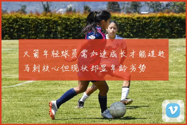 火箭年轻球员需加速成长才能追赶马刺核心但现状却显年龄劣势