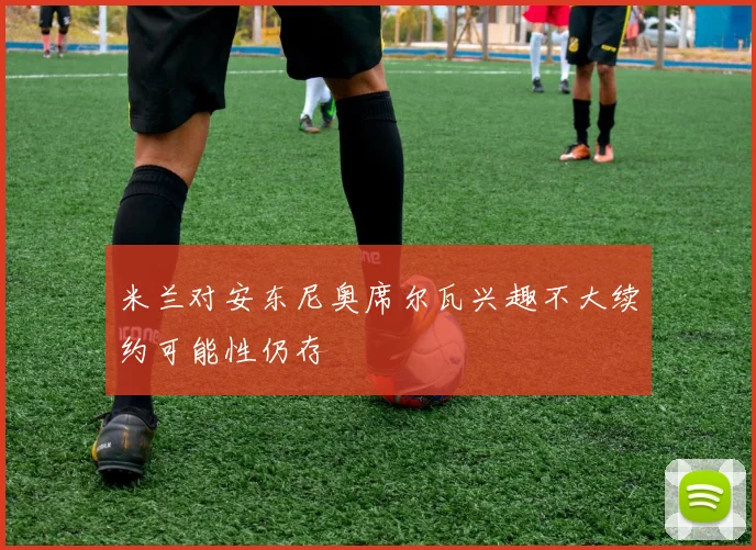 米兰对安东尼奥席尔瓦兴趣不大续约可能性仍存