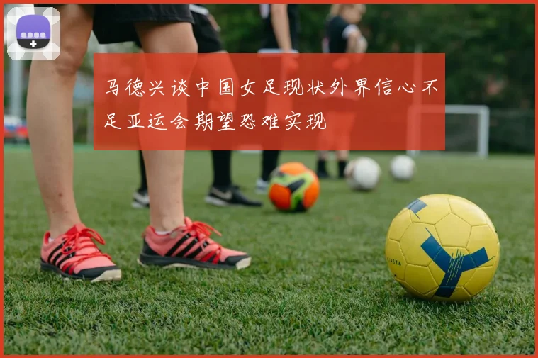 马德兴谈中国女足现状外界信心不足亚运会期望恐难实现