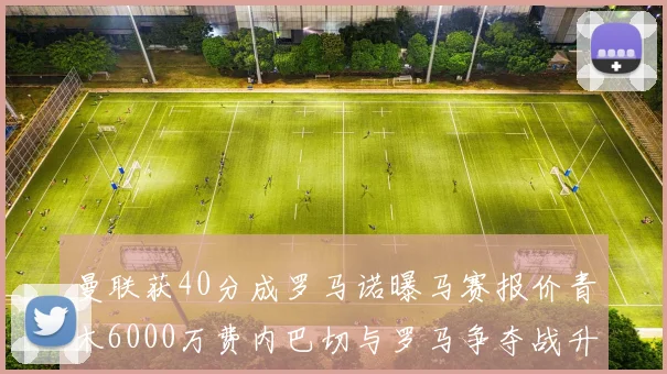 曼联获40分成罗马诺曝马赛报价青木6000万费内巴切与罗马争夺战升级